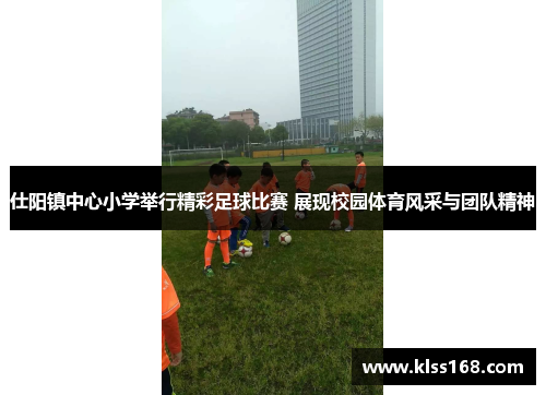 仕阳镇中心小学举行精彩足球比赛 展现校园体育风采与团队精神