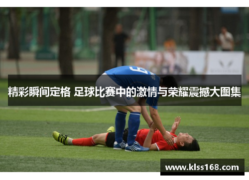 精彩瞬间定格 足球比赛中的激情与荣耀震撼大图集