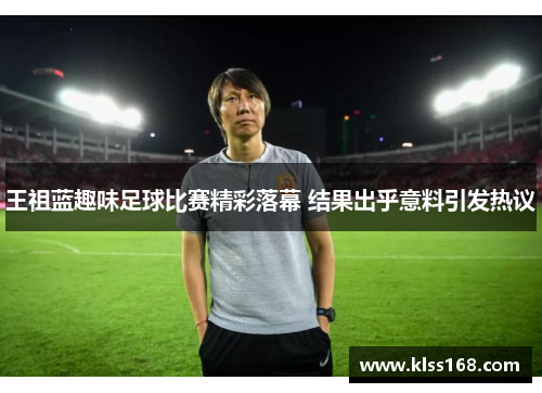 王祖蓝趣味足球比赛精彩落幕 结果出乎意料引发热议