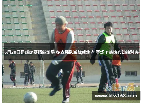 6月20日足球比赛精彩纷呈 多支强队激战成焦点 赛场上演惊心动魄对决
